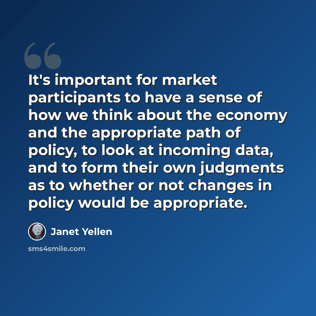 “It's important for market participants to have a sense of how we think about the economy and the appropriate path of policy, to look at incoming data, and to form their own judgments as to whether or not changes in policy would be appropriate.” quote by Janet Yellen