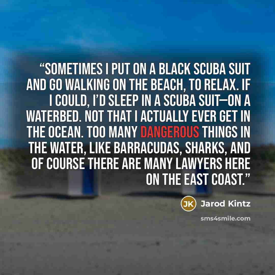 “Sometimes I put on a black scuba suit and go walking on the beach, to relax. If I could, I’d sleep in a scuba suit—on a waterbed. Not that I actually ever get in the ocean. Too many dangerous things in the water, like barracudas, sharks, and of course there are many lawyers here on the east coast.” quote by Jarod Kintz