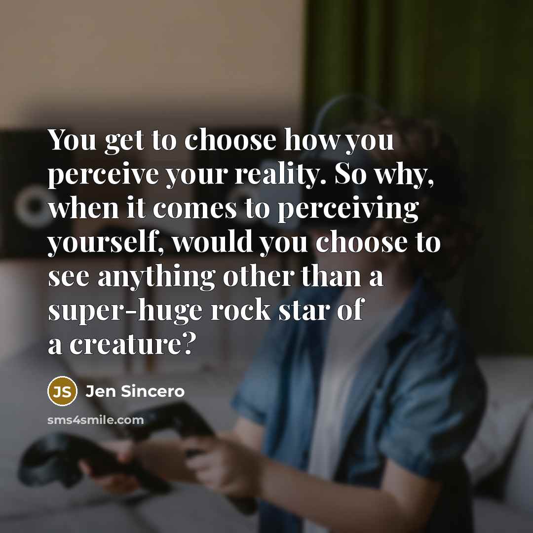 “You get to choose how you perceive your reality. So why, when it comes to perceiving yourself, would you choose to see anything other than a super-huge rock star of a creature?” quote by Jen Sincero