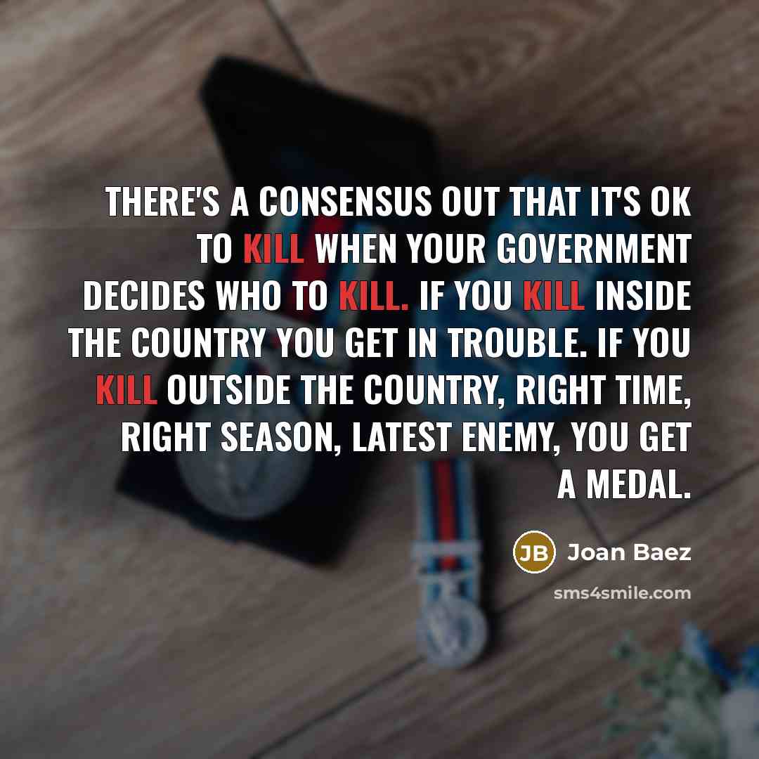 “There's a consensus out that it's OK to kill when your government decides who to kill. If you kill inside the country you get in trouble. If you kill outside the country, right time, right season, latest enemy, you get a medal.” quote by Joan Baez