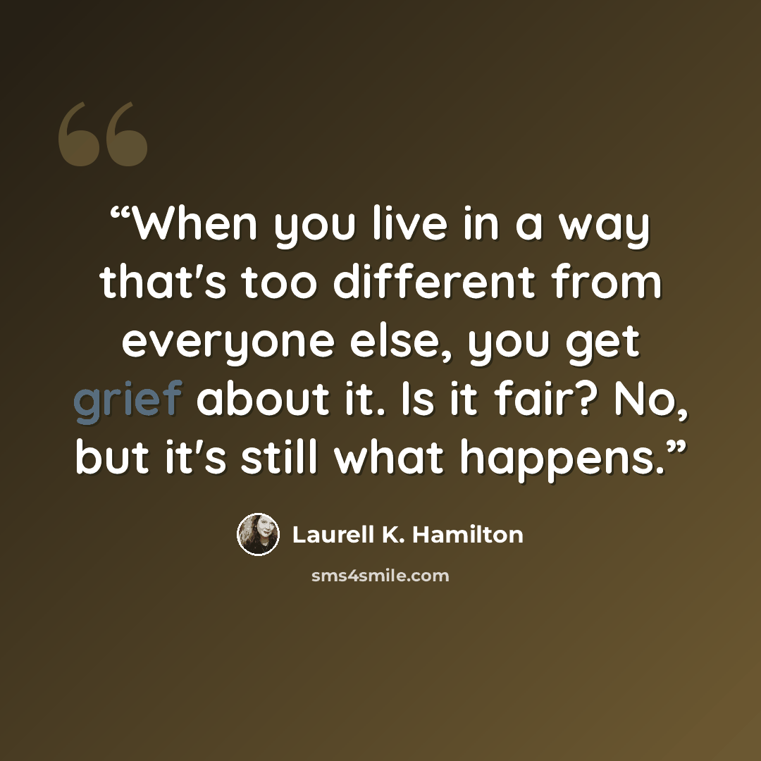 “When you live in a way that's too different from everyone else, you get grief about it. Is it fair? No, but it's still what happens.” quote by Laurell K. Hamilton