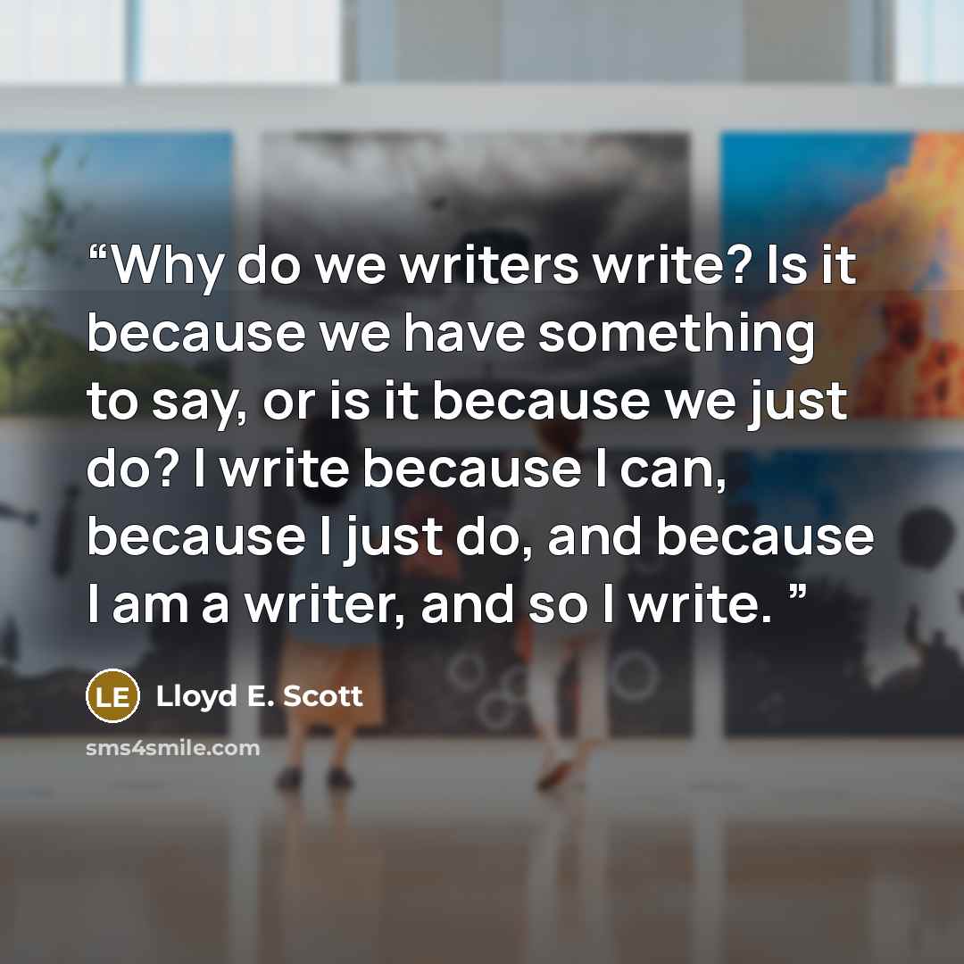“Why do we writers write? Is it because we have something to say, or is it because we just do? I write because I can, because I just do, and because I am a writer, and so I write.” quote by Lloyd E. Scott