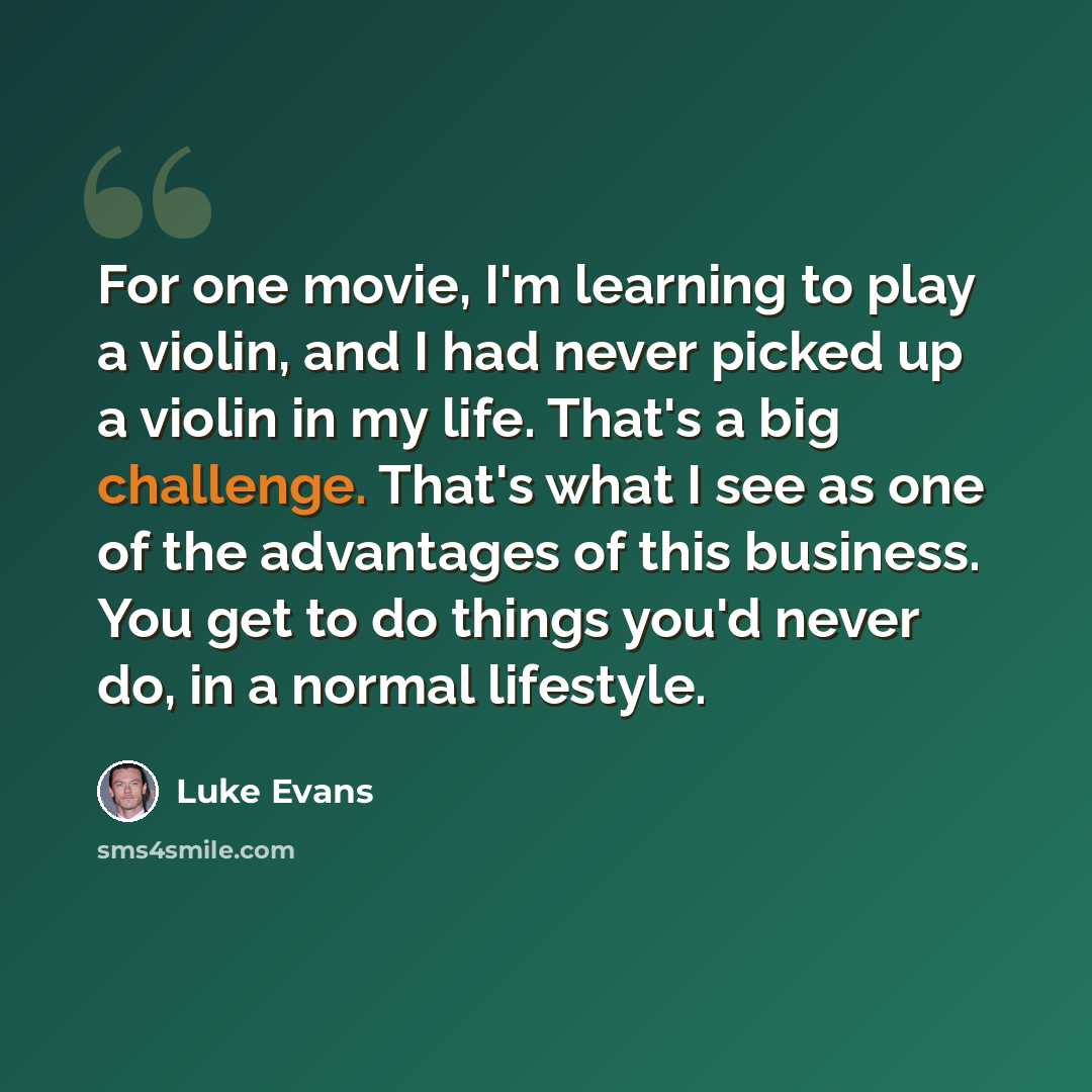 “For one movie, I'm learning to play a violin, and I had never picked up a violin in my life. That's a big challenge. That's what I see as one of the advantages of this business. You get to do things you'd never do, in a normal lifestyle.” quote by Luke Evans
