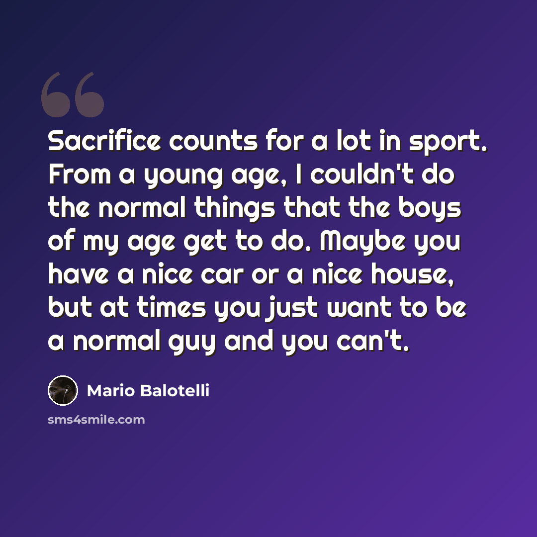 “Sacrifice counts for a lot in sport. From a young age, I couldn't do the normal things that the boys of my age get to do. Maybe you have a nice car or a nice house, but at times you just want to be a normal guy and you can't.” quote by Mario Balotelli