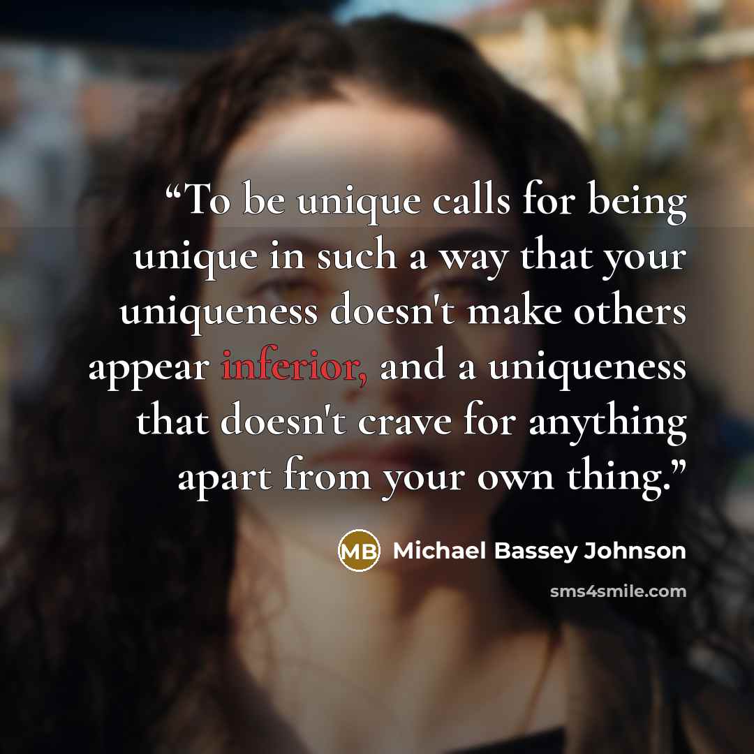 “To be unique calls for being unique in such a way that your uniqueness doesn't make others appear inferior, and a uniqueness that doesn't crave for anything apart from your own thing.” quote by Michael Bassey Johnson