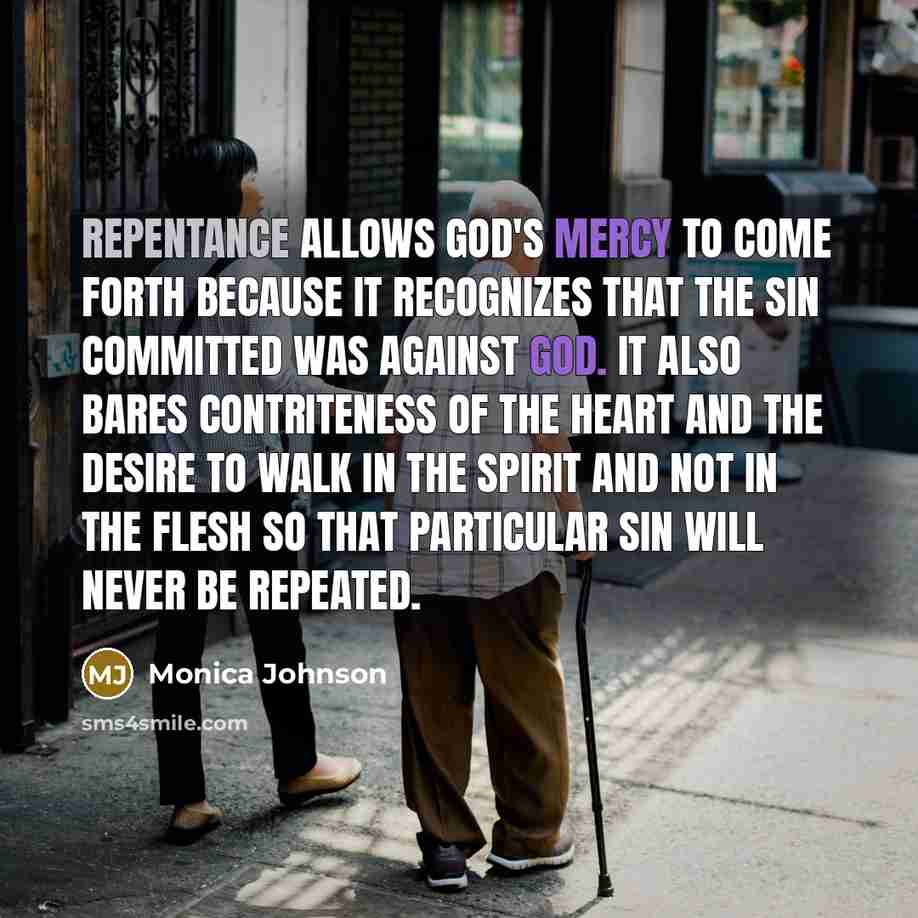 “Repentance allows God's mercy to come forth because it recognizes that the sin committed was against God. It also bares contriteness of the heart and the desire to walk in the Spirit and not in the flesh so that particular sin will never be repeated.” quote by Monica Johnson