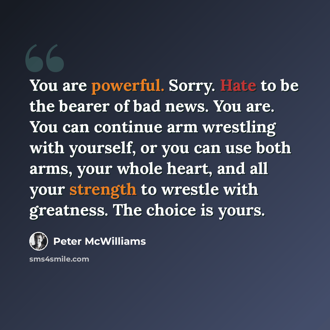 “You are powerful. Sorry. Hate to be the bearer of bad news. You are. You can continue arm wrestling with yourself, or you can use both arms, your whole heart, and all your strength to wrestle with greatness. The choice is yours.” quote by Peter McWilliams