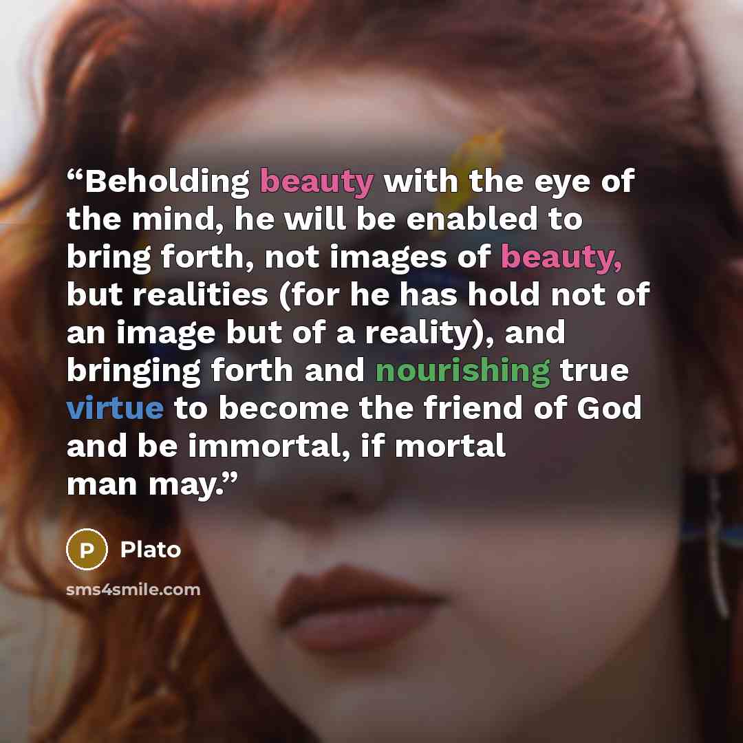 “Beholding beauty with the eye of the mind, he will be enabled to bring forth, not images of beauty, but realities (for he has hold not of an image but of a reality), and bringing forth and nourishing true virtue to become the friend of God and be immortal, if mortal man may.” quote by Plato