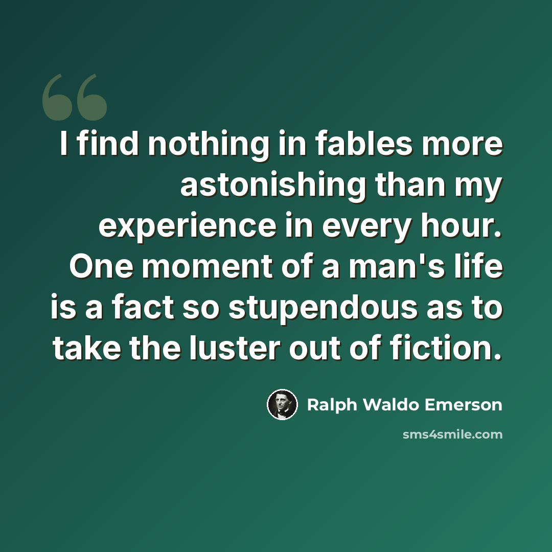 “I find nothing in fables more astonishing than my experience in every hour. One moment of a man's life is a fact so stupendous as to take the luster out of fiction.” quote by Ralph Waldo Emerson