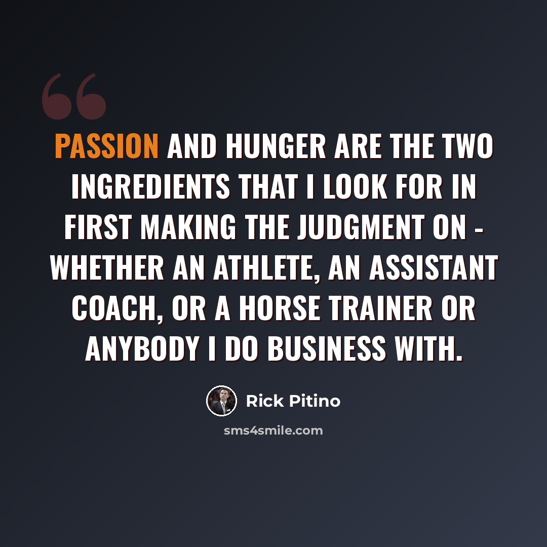 “Passion and hunger are the two ingredients that I look for in first making the judgment on - whether an athlete, an assistant coach, or a horse trainer or anybody I do business with.” quote by Rick Pitino