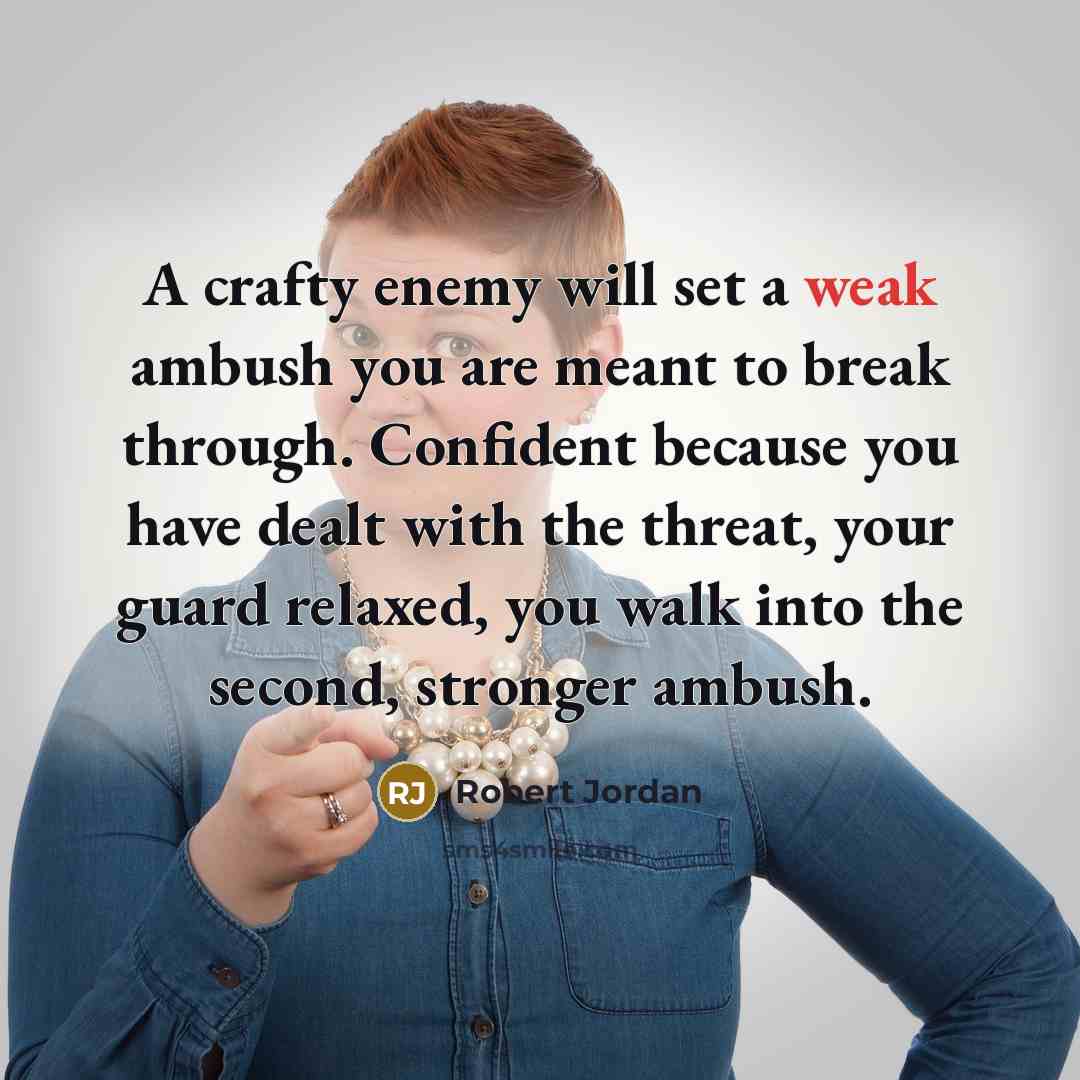 “A crafty enemy will set a weak ambush you are meant to break through. Confident because you have dealt with the threat, your guard relaxed, you walk into the second, stronger ambush.” quote by Robert Jordan
