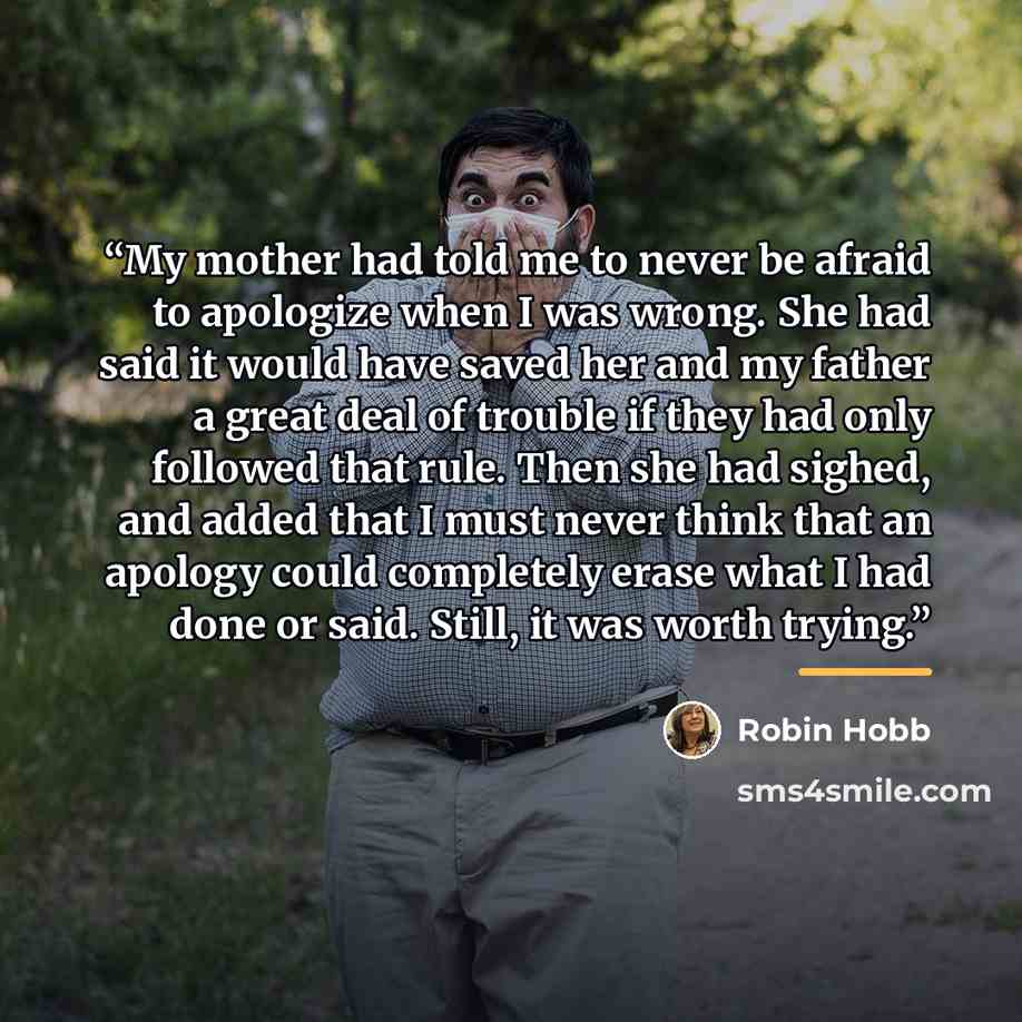 “My mother had told me to never be afraid to apologize when I was wrong. She had said it would have saved her and my father a great deal of trouble if they had only followed that rule. Then she had sighed, and added that I must never think that an apology could completely erase what I had done or…” quote by Robin Hobb