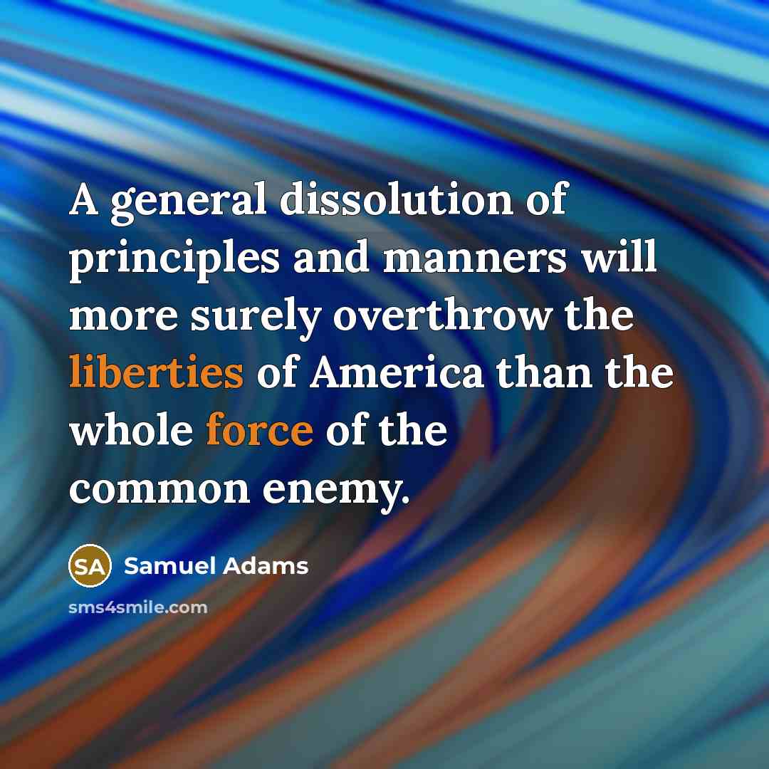 “A general dissolution of principles and manners will more surely overthrow the liberties of America than the whole force of the common enemy.” quote by Samuel Adams