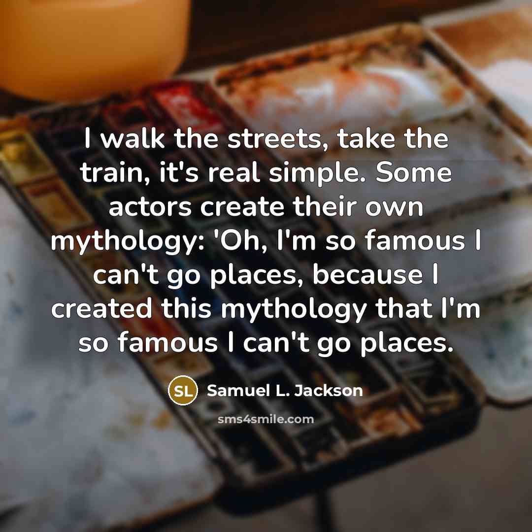 “I walk the streets, take the train, it's real simple. Some actors create their own mythology: 'Oh, I'm so famous I can't go places, because I created this mythology that I'm so famous I can't go places.” quote by Samuel L. Jackson