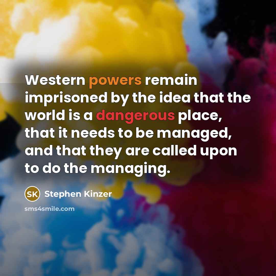 “Western powers remain imprisoned by the idea that the world is a dangerous place, that it needs to be managed, and that they are called upon to do the managing.” quote by Stephen Kinzer