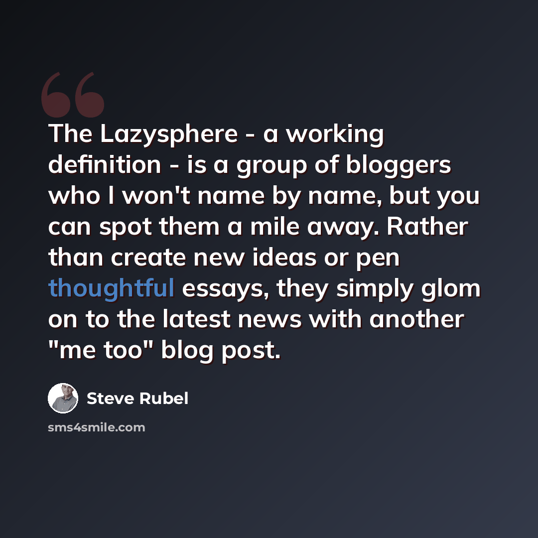 “The Lazysphere - a working definition - is a group of bloggers who I won't name by name, but you can spot them a mile away. Rather than create new ideas or pen thoughtful essays, they simply glom on to the latest news with another "me too" blog post.” quote by Steve Rubel