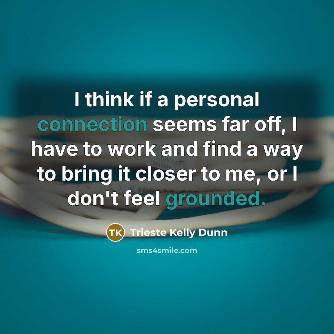 “I think if a personal connection seems far off, I have to work and find a way to bring it closer to me, or I don't feel grounded.” quote by Trieste Kelly Dunn