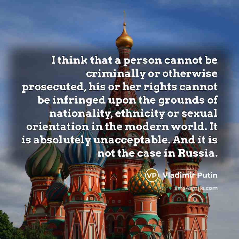 “I think that a person cannot be criminally or otherwise prosecuted, his or her rights cannot be infringed upon the grounds of nationality, ethnicity or sexual orientation in the modern world. It is absolutely unacceptable. And it is not the case in Russia.” quote by Vladimir Putin