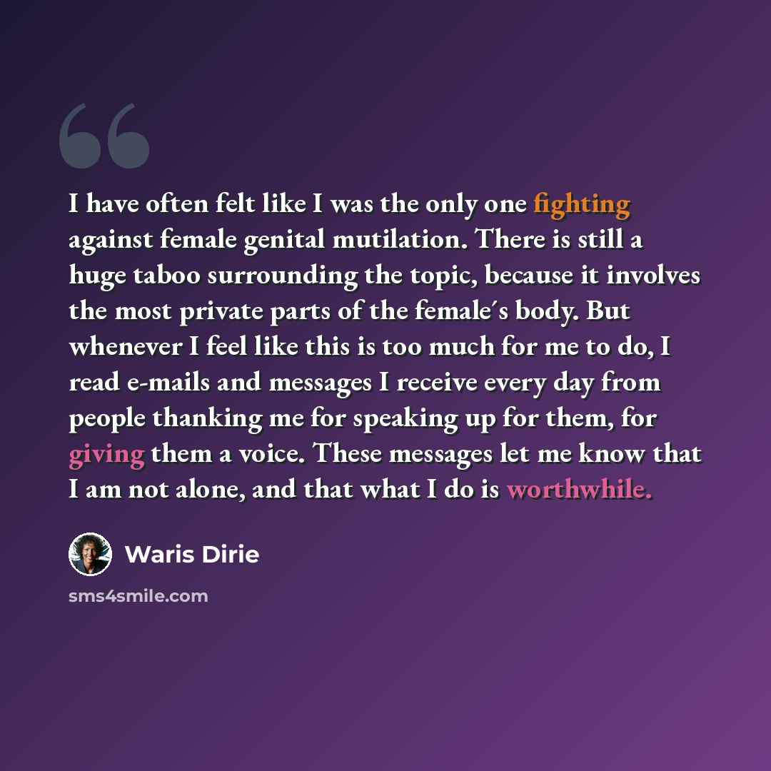 “I have often felt like I was the only one fighting against female genital mutilation. There is still a huge taboo surrounding the topic, because it involves the most private parts of the female´s body. But whenever I feel like this is too much for me to do, I read e-mails and messages I receive…” quote by Waris Dirie