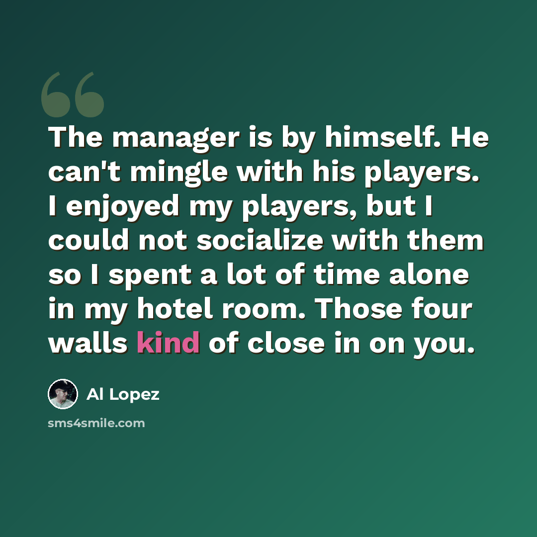 “The manager is by himself. He can't mingle with his players. I enjoyed my players, but I could not socialize with them so I spent a lot of time alone in my hotel room. Those four walls kind of close in on you.” quote by Al Lopez