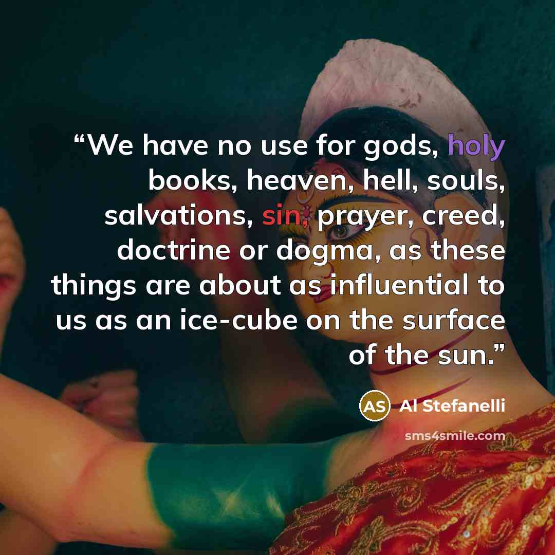“We have no use for gods, holy books, heaven, hell, souls, salvations, sin, prayer, creed, doctrine or dogma, as these things are about as influential to us as an ice-cube on the surface of the sun.” quote by Al Stefanelli