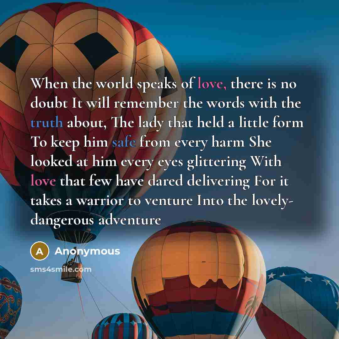 “When the world speaks of love, there is no doubt It will remember the words with the truth about, The lady that held a little form To keep him safe from every harm She looked at him every eyes glittering With love that few have dared delivering For it takes a warrior to venture Into the lovely…” quote by Anonymous