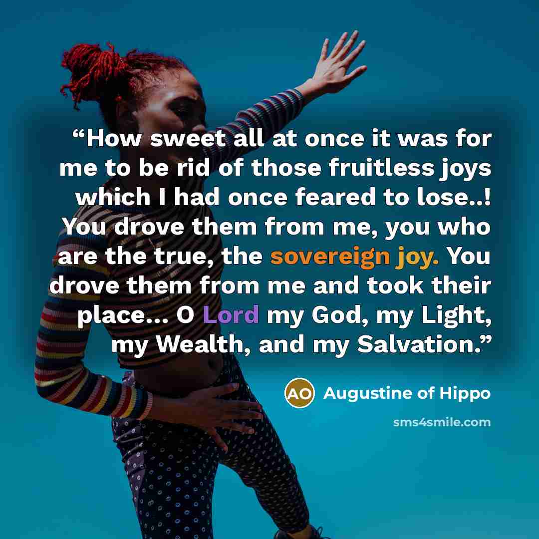 “How sweet all at once it was for me to be rid of those fruitless joys which I had once feared to lose..! You drove them from me, you who are the true, the sovereign joy. You drove them from me and took their place… O Lord my God, my Light, my Wealth, and my Salvation.” quote by Augustine of Hippo