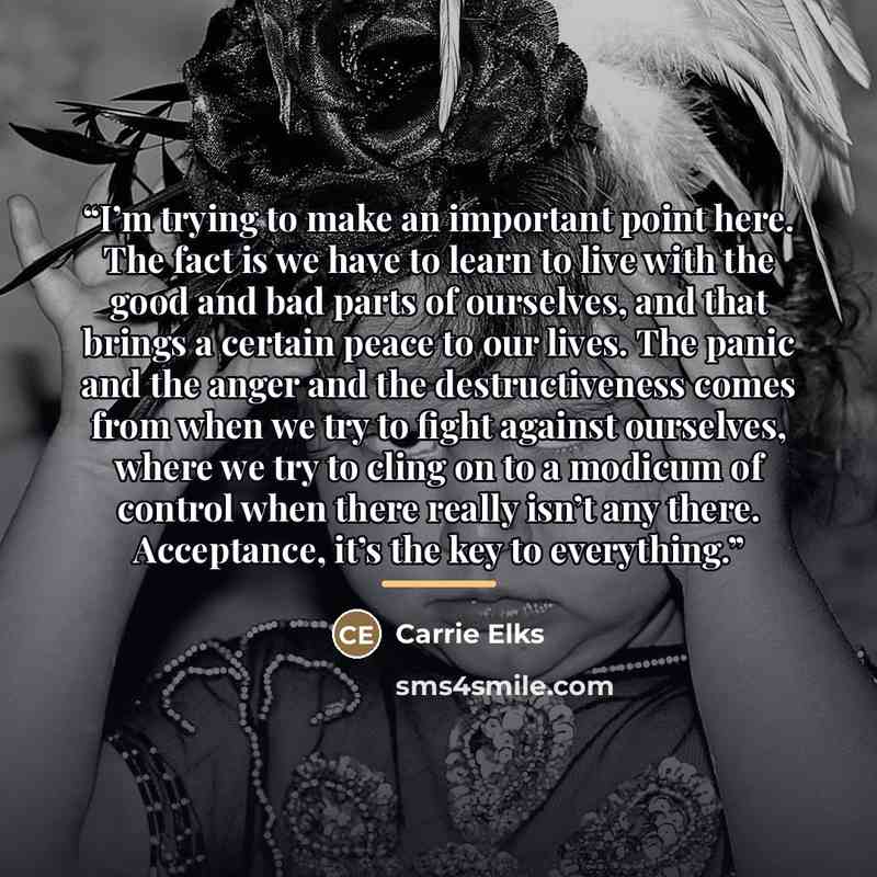 “I’m trying to make an important point here. The fact is we have to learn to live with the good and bad parts of ourselves, and that brings a certain peace to our lives. The panic and the anger and the destructiveness comes from when we try to fight against ourselves, where we try to cling on to a…” quote by Carrie Elks