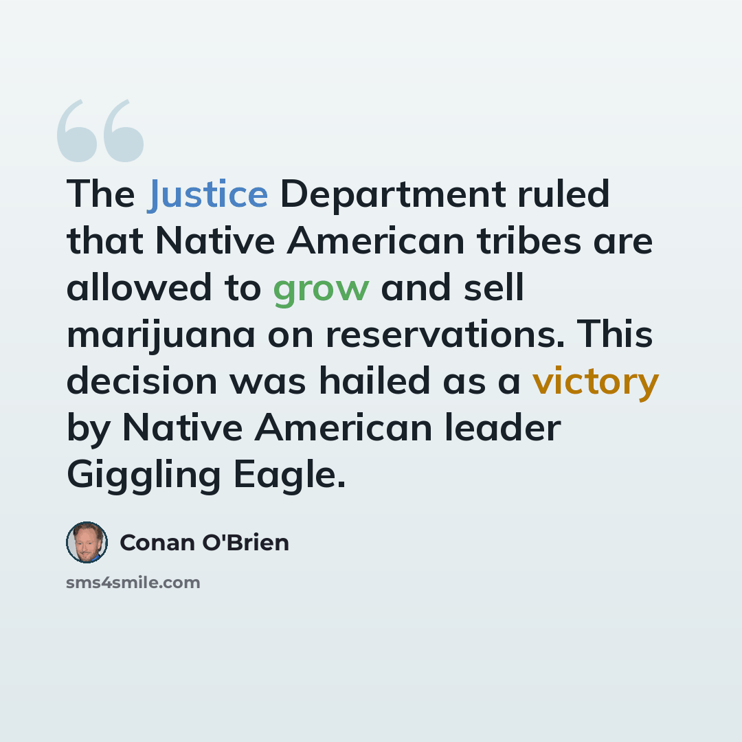 “The Justice Department ruled that Native American tribes are allowed to grow and sell marijuana on reservations. This decision was hailed as a victory by Native American leader Giggling Eagle.” quote by Conan O'Brien