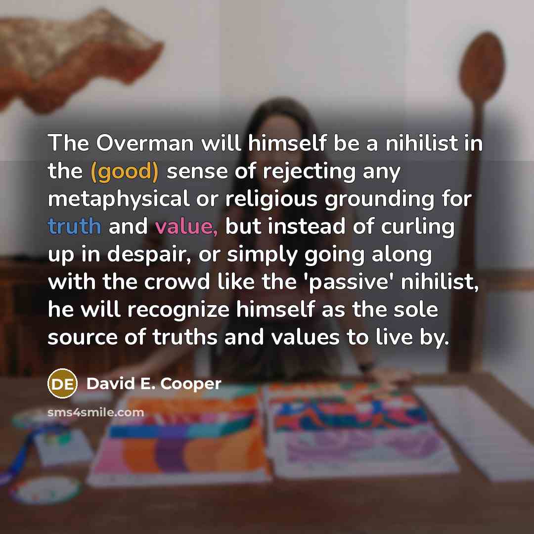“The Overman will himself be a nihilist in the (good) sense of rejecting any metaphysical or religious grounding for truth and value, but instead of curling up in despair, or simply going along with the crowd like the 'passive' nihilist, he will recognize himself as the sole source of truths and…” quote by David E. Cooper