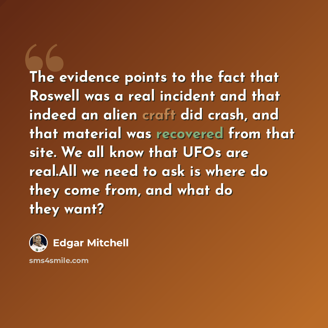 “The evidence points to the fact that Roswell was a real incident and that indeed an alien craft did crash, and that material was recovered from that site. We all know that UFOs are real.All we need to ask is where do they come from, and what do they want?” quote by Edgar Mitchell