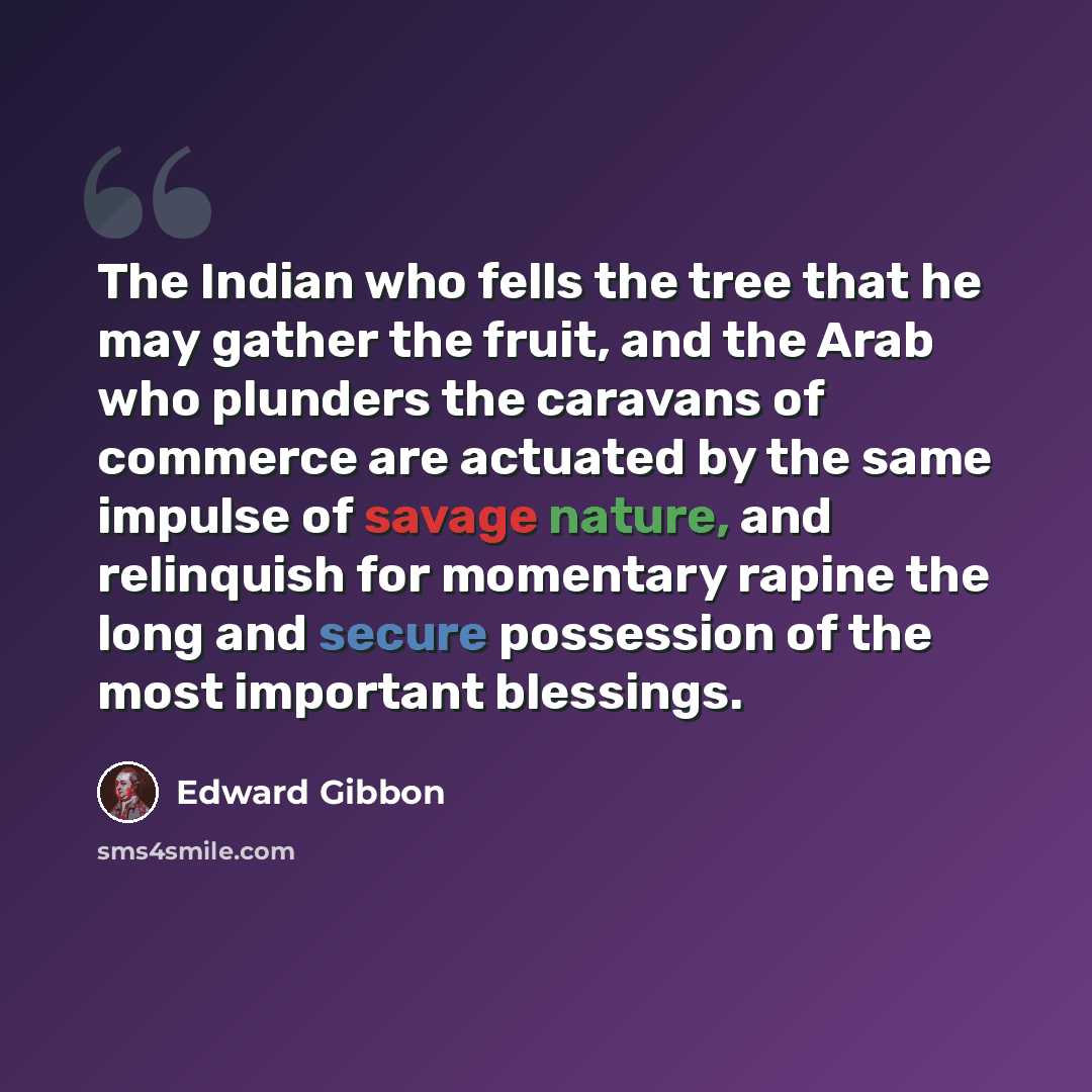 “The Indian who fells the tree that he may gather the fruit, and the Arab who plunders the caravans of commerce are actuated by the same impulse of savage nature, and relinquish for momentary rapine the long and secure possession of the most important blessings.” quote by Edward Gibbon