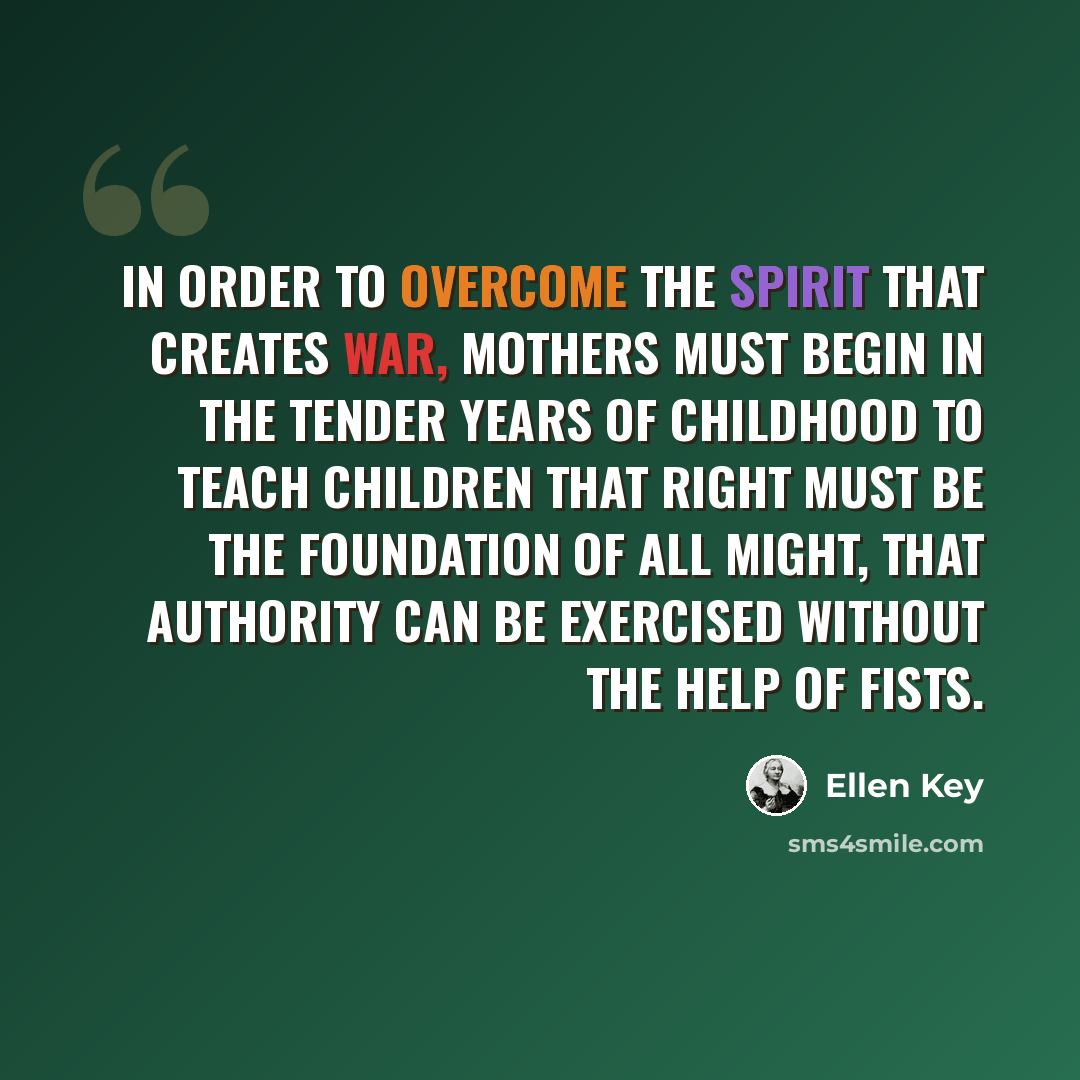 “In order to overcome the spirit that creates war, mothers must begin in the tender years of childhood to teach children that right must be the foundation of all might, that authority can be exercised without the help of fists.” quote by Ellen Key