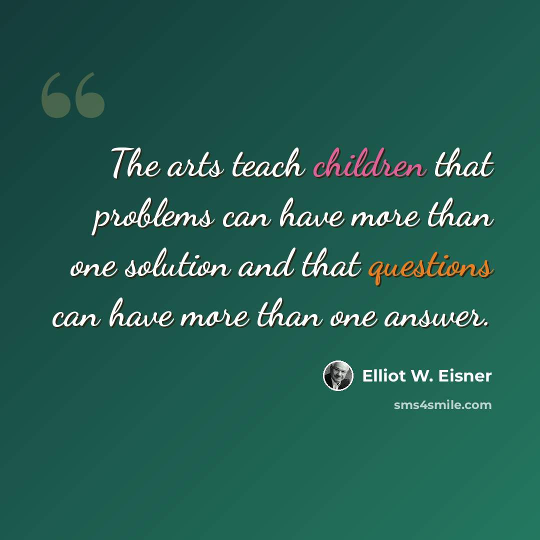 “The arts teach children that problems can have more than one solution and that questions can have more than one answer.” quote by Elliot W. Eisner