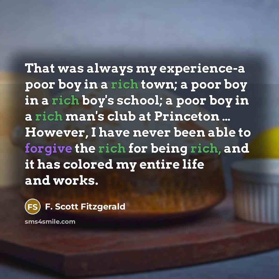 “That was always my experience-a poor boy in a rich town; a poor boy in a rich boy's school; a poor boy in a rich man's club at Princeton … However, I have never been able to forgive the rich for being rich, and it has colored my entire life and works.” quote by F. Scott Fitzgerald