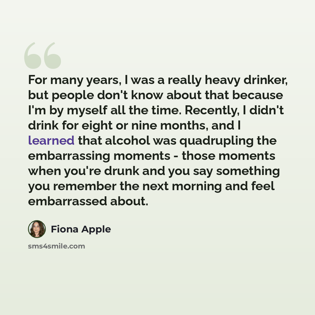 “For many years, I was a really heavy drinker, but people don't know about that because I'm by myself all the time. Recently, I didn't drink for eight or nine months, and I learned that alcohol was quadrupling the embarrassing moments - those moments when you're drunk and you say something you…” quote by Fiona Apple