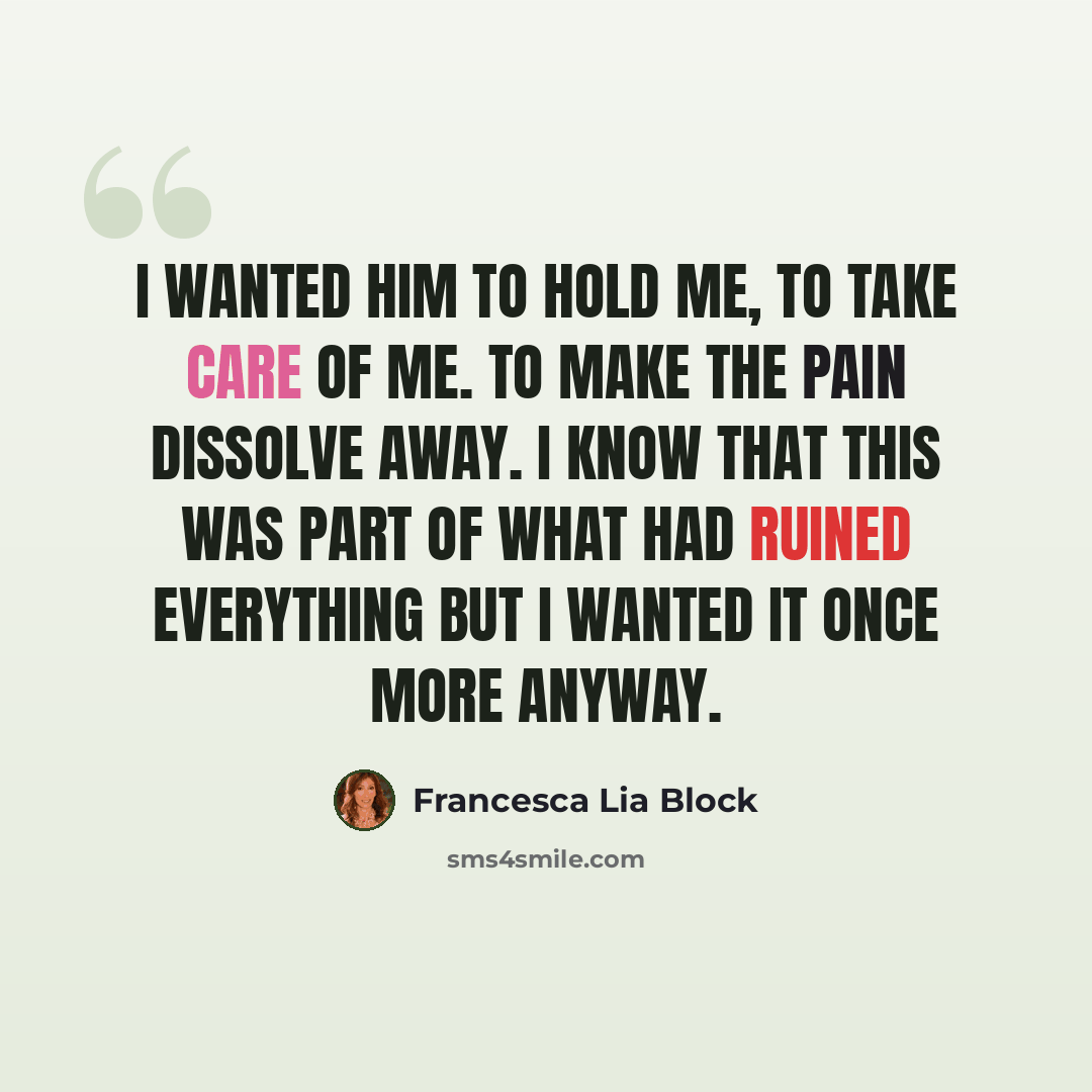 “I wanted him to hold me, to take care of me. To make the pain dissolve away. I know that this was part of what had ruined everything but I wanted it once more anyway.” quote by Francesca Lia Block
