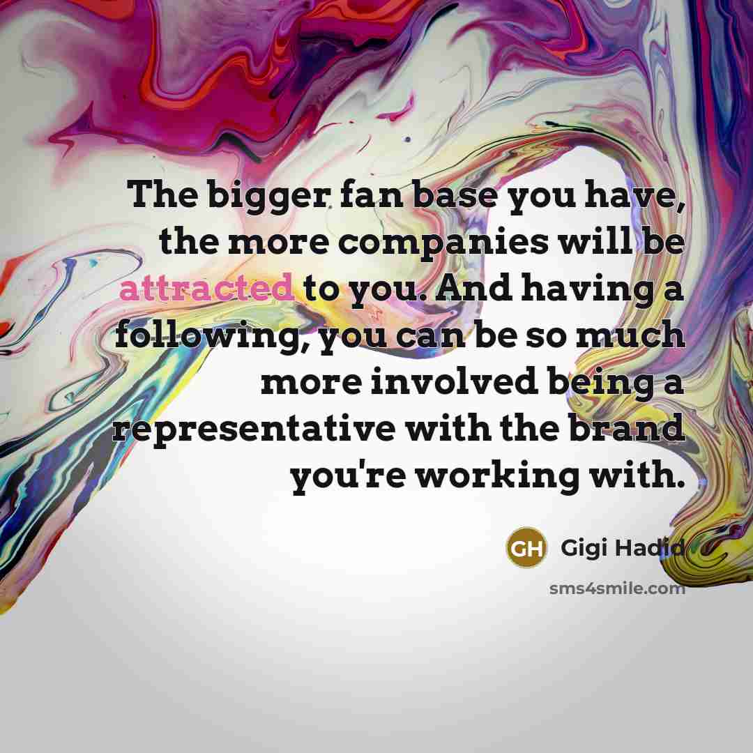 “The bigger fan base you have, the more companies will be attracted to you. And having a following, you can be so much more involved being a representative with the brand you're working with.” quote by Gigi Hadid