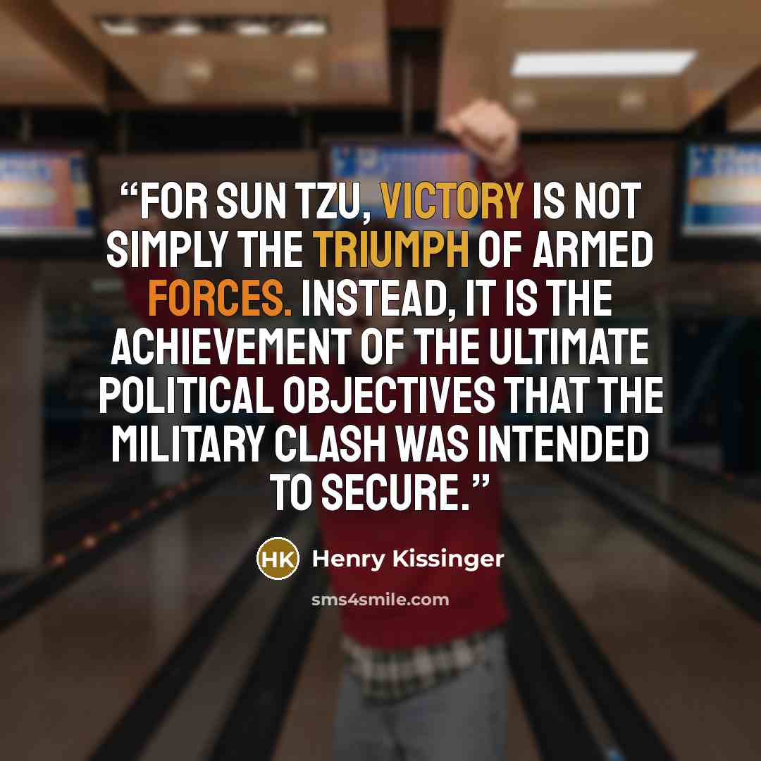 “For Sun Tzu, victory is not simply the triumph of armed forces. Instead, it is the achievement of the ultimate political objectives that the military clash was intended to secure.” quote by Henry Kissinger