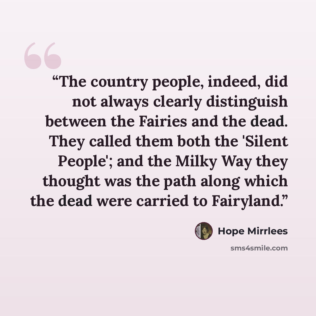 “The country people, indeed, did not always clearly distinguish between the Fairies and the dead. They called them both the 'Silent People'; and the Milky Way they thought was the path along which the dead were carried to Fairyland.” quote by Hope Mirrlees