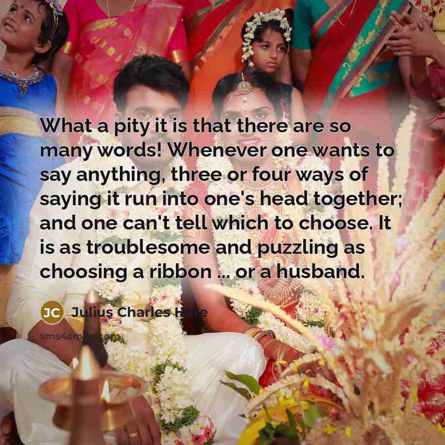 “What a pity it is that there are so many words! Whenever one wants to say anything, three or four ways of saying it run into one's head together; and one can't tell which to choose. It is as troublesome and puzzling as choosing a ribbon ... or a husband.” quote by Julius Charles Hare