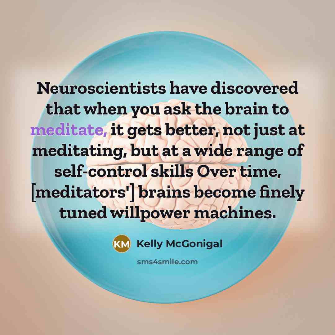 “Neuroscientists have discovered that when you ask the brain to meditate, it gets better, not just at meditating, but at a wide range of self-control skills Over time, [meditators'] brains become finely tuned willpower machines.” quote by Kelly McGonigal
