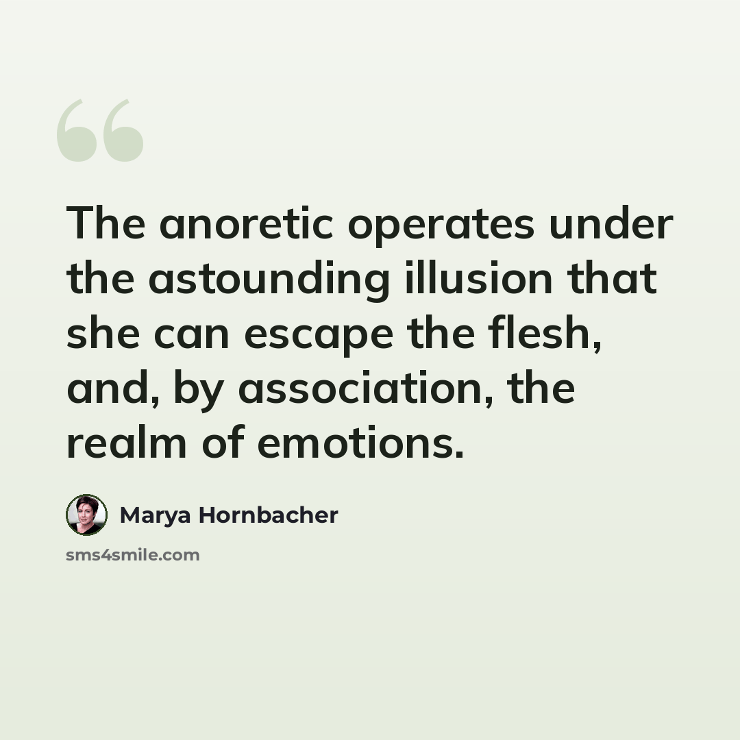“The anoretic operates under the astounding illusion that she can escape the flesh, and, by association, the realm of emotions.” quote by Marya Hornbacher