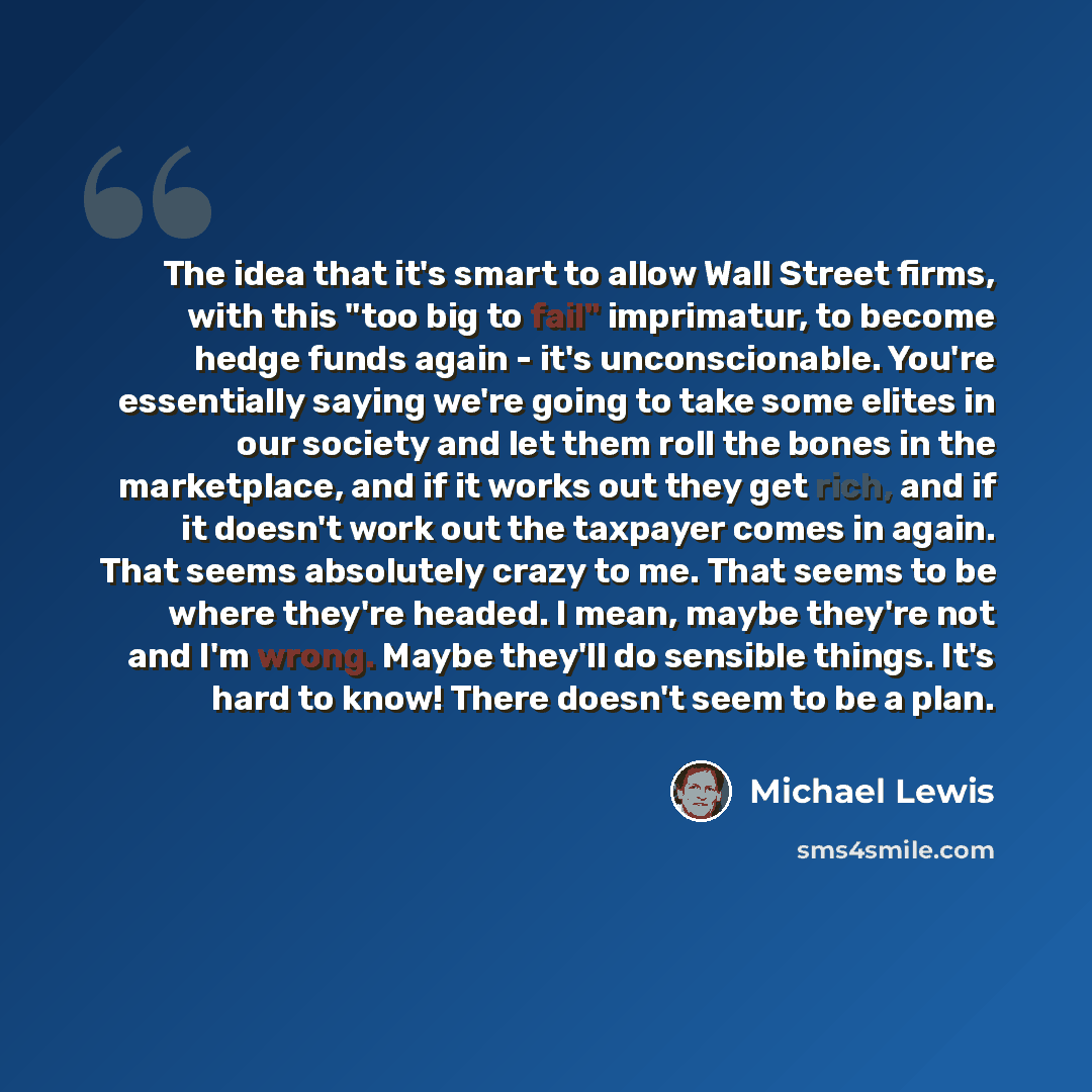 “The idea that it's smart to allow Wall Street firms, with this "too big to fail" imprimatur, to become hedge funds again - it's unconscionable. You're essentially saying we're going to take some elites in our society and let them roll the bones in the marketplace, and if it works out they get…” quote by Michael Lewis