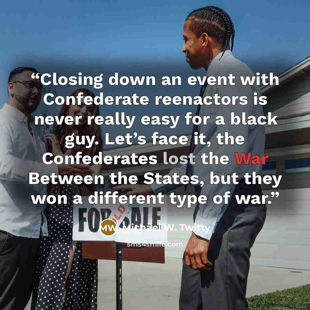 “Closing down an event with Confederate reenactors is never really easy for a black guy. Let’s face it, the Confederates lost the War Between the States, but they won a different type of war.” quote by Michael W. Twitty