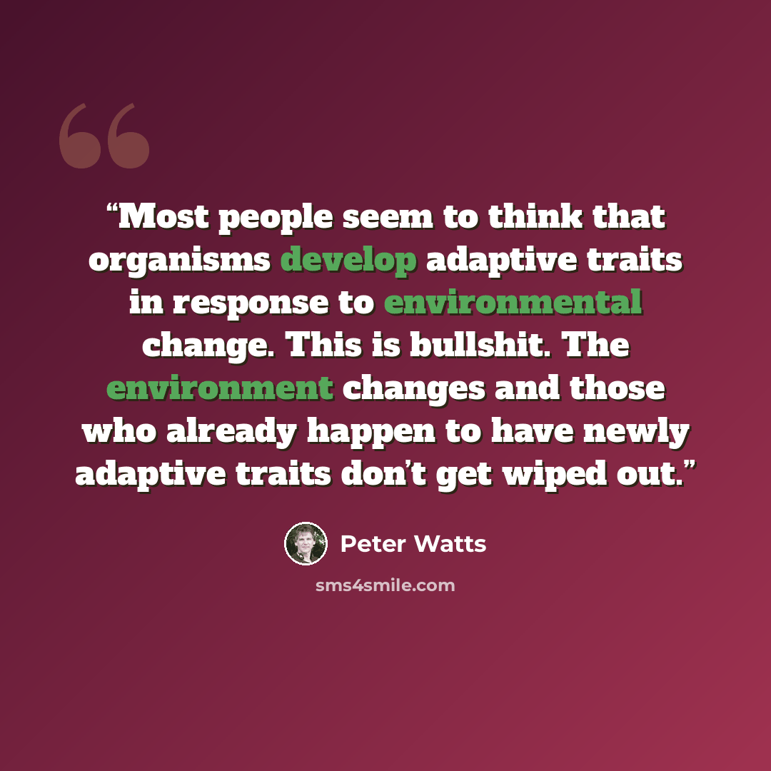 “Most people seem to think that organisms develop adaptive traits in response to environmental change. This is bullshit. The environment changes and those who already happen to have newly adaptive traits don’t get wiped out.” quote by Peter Watts