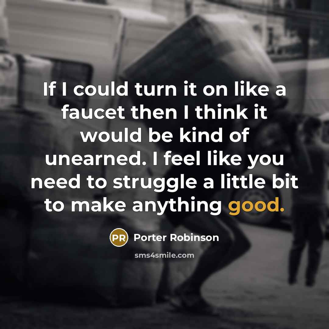 “If I could turn it on like a faucet then I think it would be kind of unearned. I feel like you need to struggle a little bit to make anything good.” quote by Porter Robinson