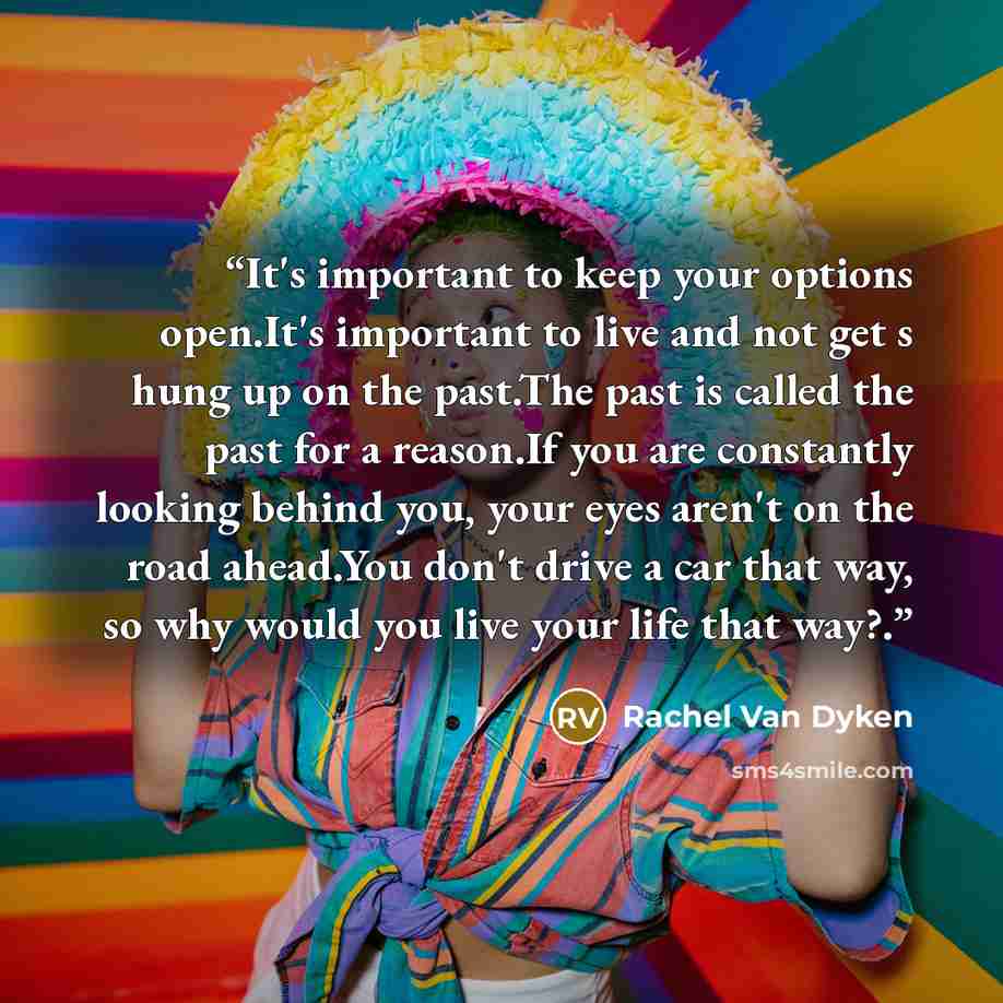 “It's important to keep your options open.It's important to live and not get s hung up on the past.The past is called the past for a reason.If you are constantly looking behind you, your eyes aren't on the road ahead.You don't drive a car that way, so why would you live your life that way?.” quote by Rachel Van Dyken
