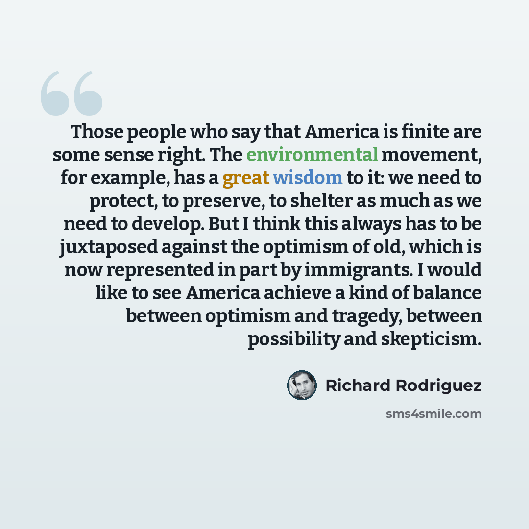 “Those people who say that America is finite are some sense right. The environmental movement, for example, has a great wisdom to it: we need to protect, to preserve, to shelter as much as we need to develop. But I think this always has to be juxtaposed against the optimism of old, which is now…” quote by Richard Rodriguez