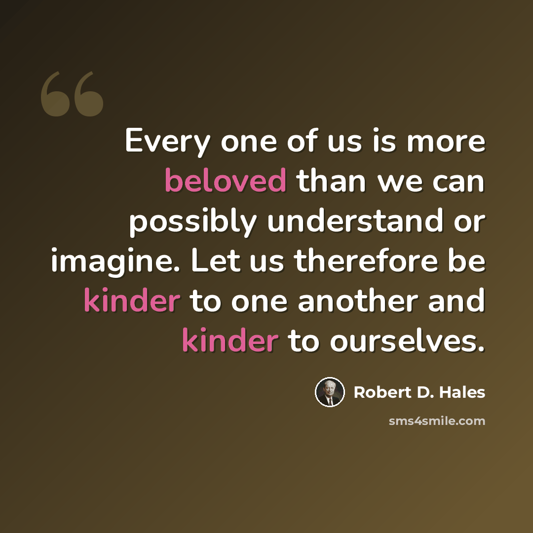 “Every one of us is more beloved than we can possibly understand or imagine. Let us therefore be kinder to one another and kinder to ourselves.” quote by Robert D. Hales